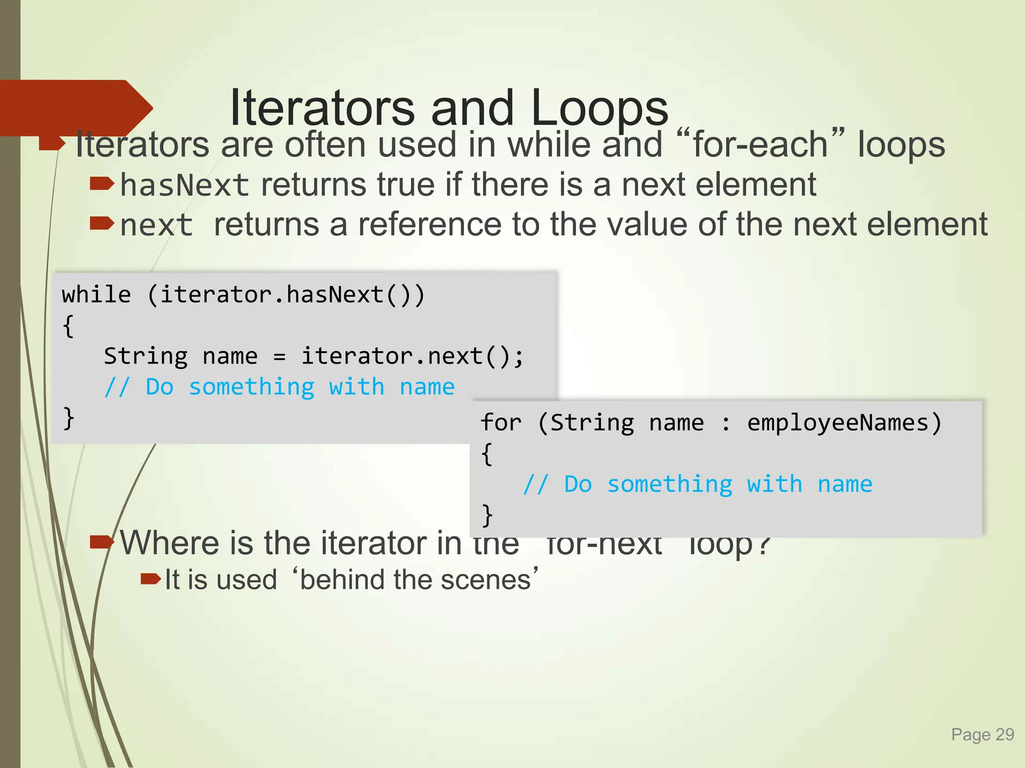 Iterators and Loops
Iterators are often used in while and “for-each” loops
hasNext returns true if there is a next element
next returns a reference to the value of the next element
Where is the iterator in the “for-next” loop?
It is used ‘behind the scenes’
Page 29
while (iterator.hasNext())
{
String name = iterator.next();
// Do something with name
} for (String name : employeeNames)
{
// Do something with name
}
 