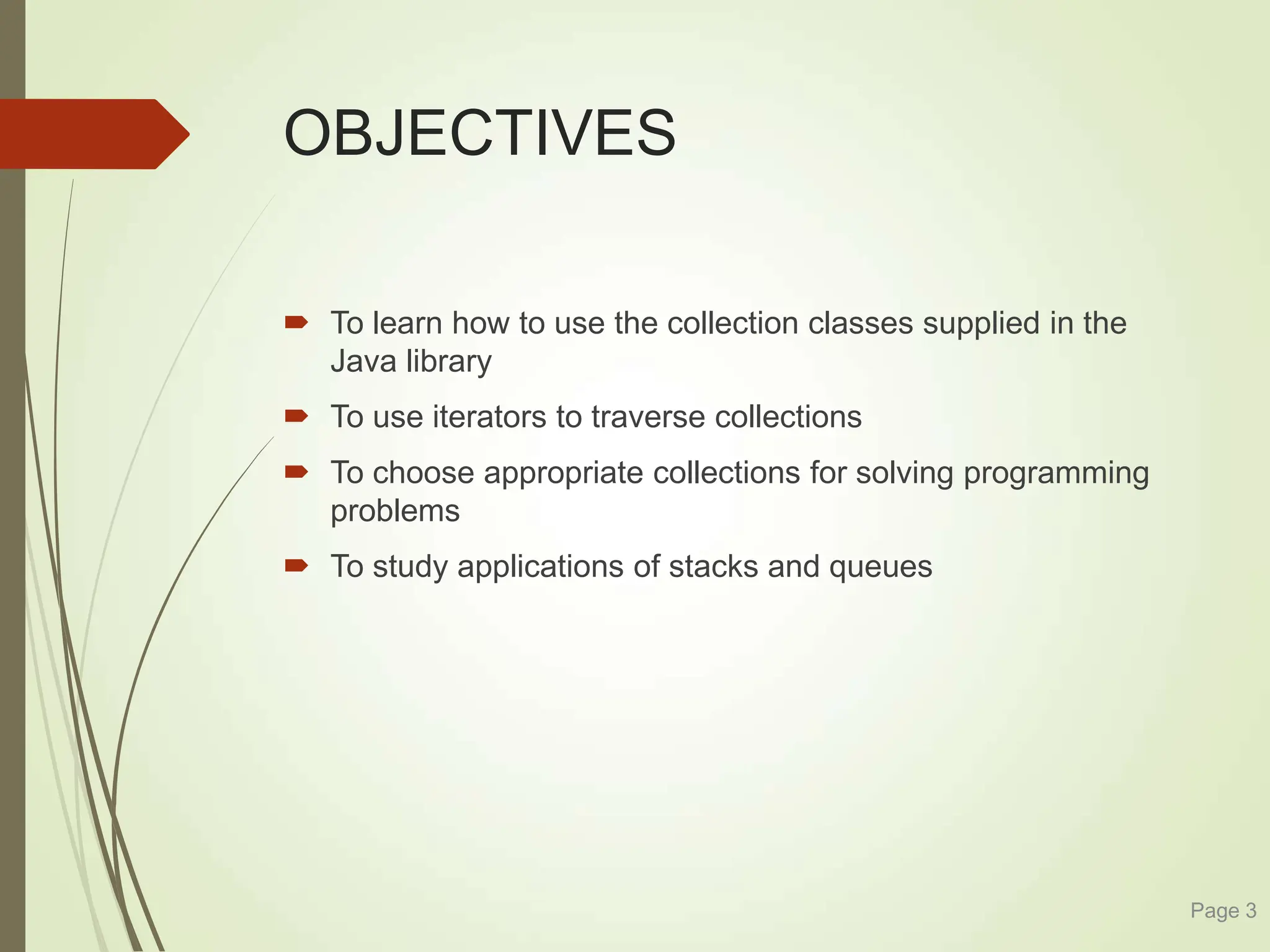 OBJECTIVES
 To learn how to use the collection classes supplied in the
Java library
 To use iterators to traverse collections
 To choose appropriate collections for solving programming
problems
 To study applications of stacks and queues
Page 3
 