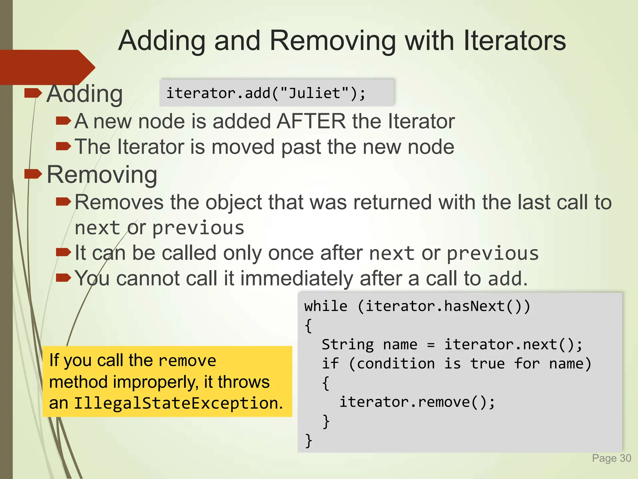 while (iterator.hasNext())
{
String name = iterator.next();
if (condition is true for name)
{
iterator.remove();
}
}
Adding and Removing with Iterators
Adding
A new node is added AFTER the Iterator
The Iterator is moved past the new node
Removing
Removes the object that was returned with the last call to
next or previous
It can be called only once after next or previous
You cannot call it immediately after a call to add.
Page 30
iterator.add("Juliet");
If you call the remove
method improperly, it throws
an IllegalStateException.
 