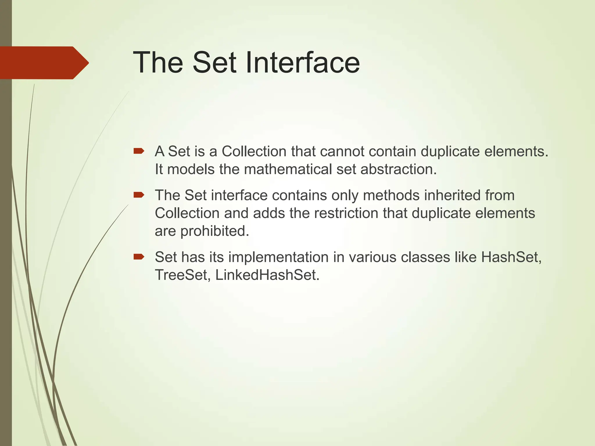 The Set Interface
 A Set is a Collection that cannot contain duplicate elements.
It models the mathematical set abstraction.
 The Set interface contains only methods inherited from
Collection and adds the restriction that duplicate elements
are prohibited.
 Set has its implementation in various classes like HashSet,
TreeSet, LinkedHashSet.
 