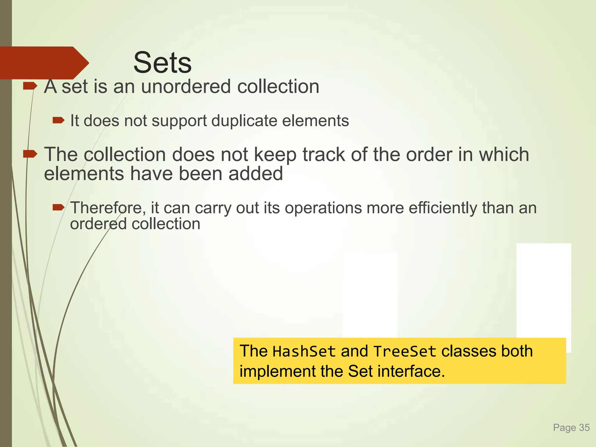 Sets
 A set is an unordered collection
 It does not support duplicate elements
 The collection does not keep track of the order in which
elements have been added
 Therefore, it can carry out its operations more efficiently than an
ordered collection
Page 35
The HashSet and TreeSet classes both
implement the Set interface.
 