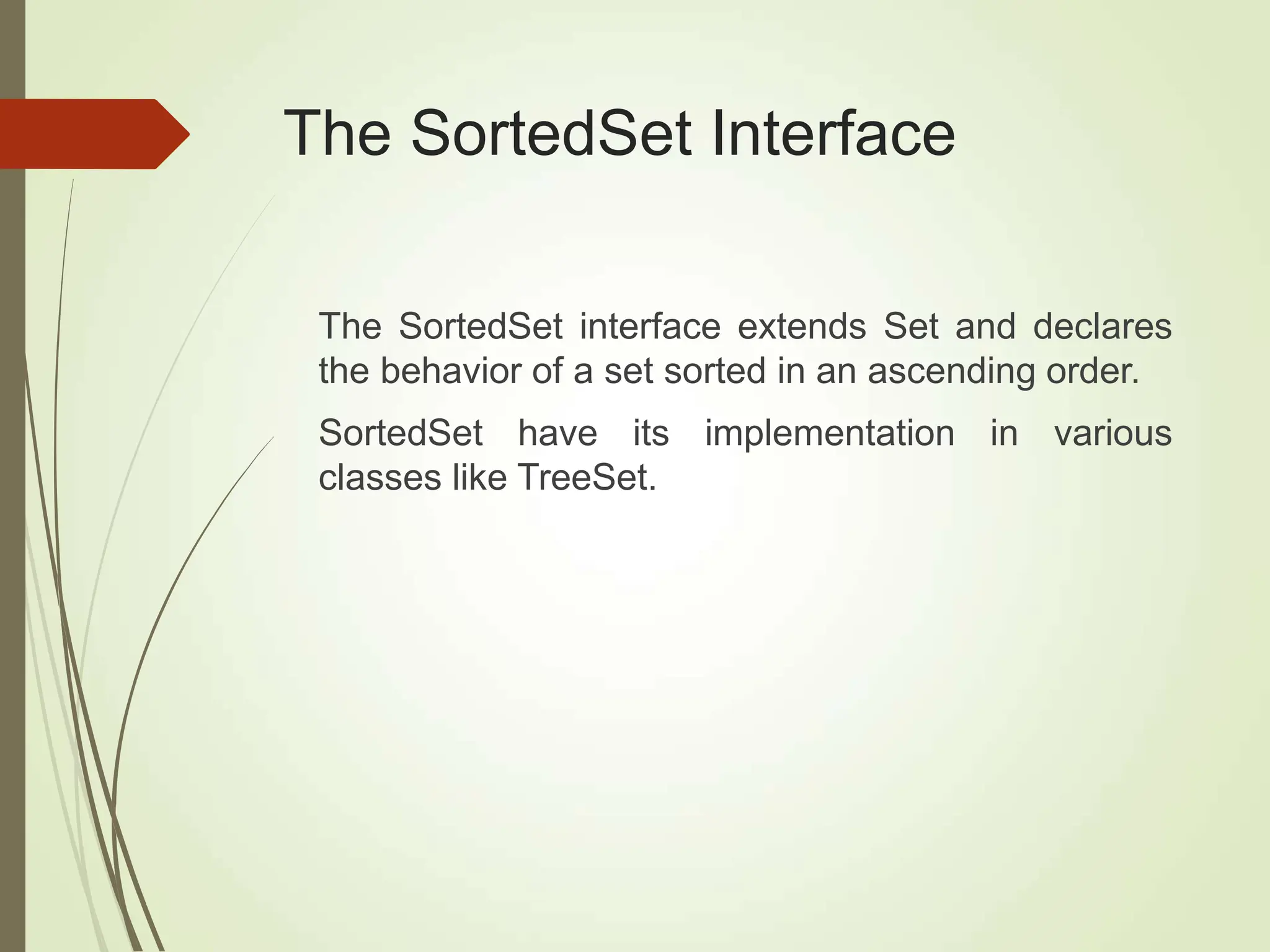The SortedSet Interface
The SortedSet interface extends Set and declares
the behavior of a set sorted in an ascending order.
SortedSet have its implementation in various
classes like TreeSet.
 