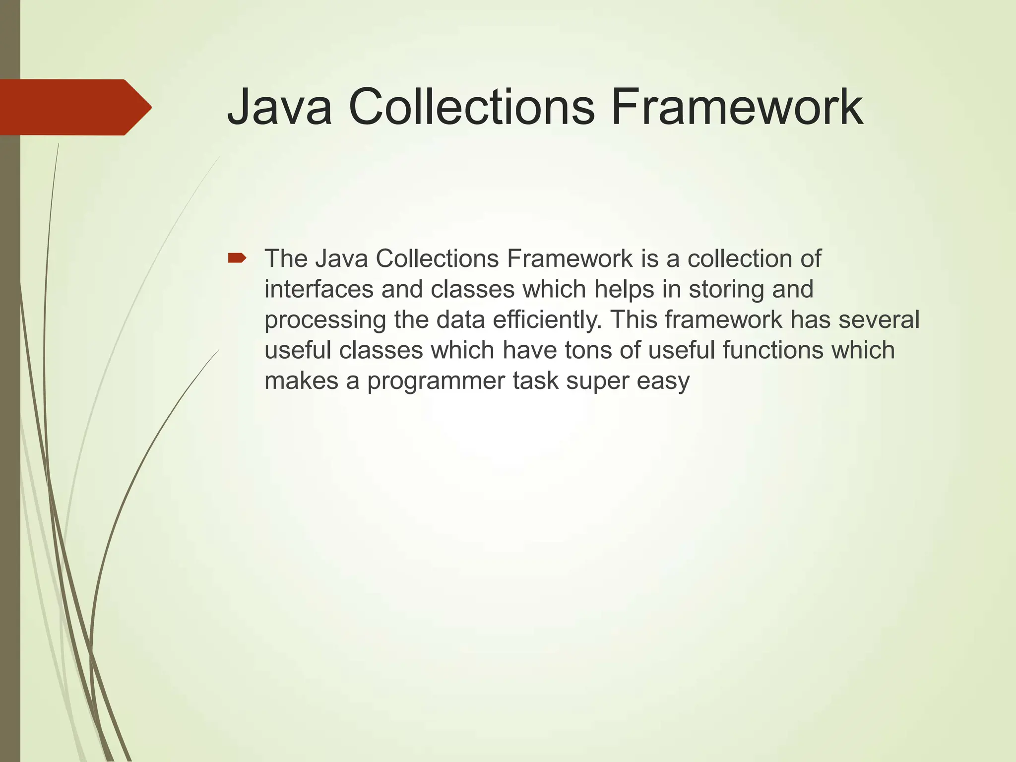 Java Collections Framework
 The Java Collections Framework is a collection of
interfaces and classes which helps in storing and
processing the data efficiently. This framework has several
useful classes which have tons of useful functions which
makes a programmer task super easy
 