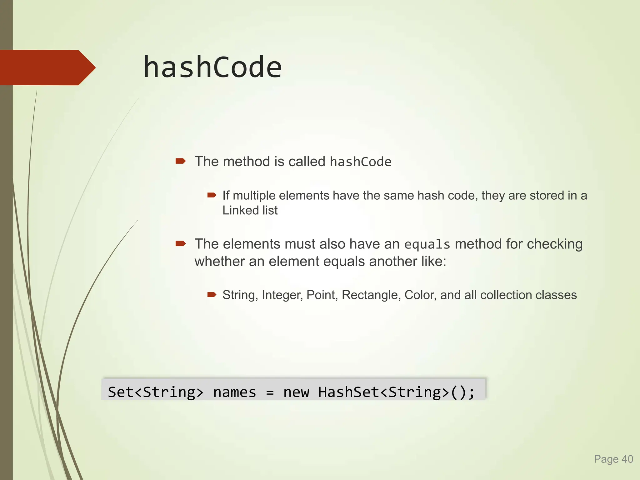 hashCode
 The method is called hashCode
 If multiple elements have the same hash code, they are stored in a
Linked list
 The elements must also have an equals method for checking
whether an element equals another like:
 String, Integer, Point, Rectangle, Color, and all collection classes
Page 40
Set<String> names = new HashSet<String>();
 