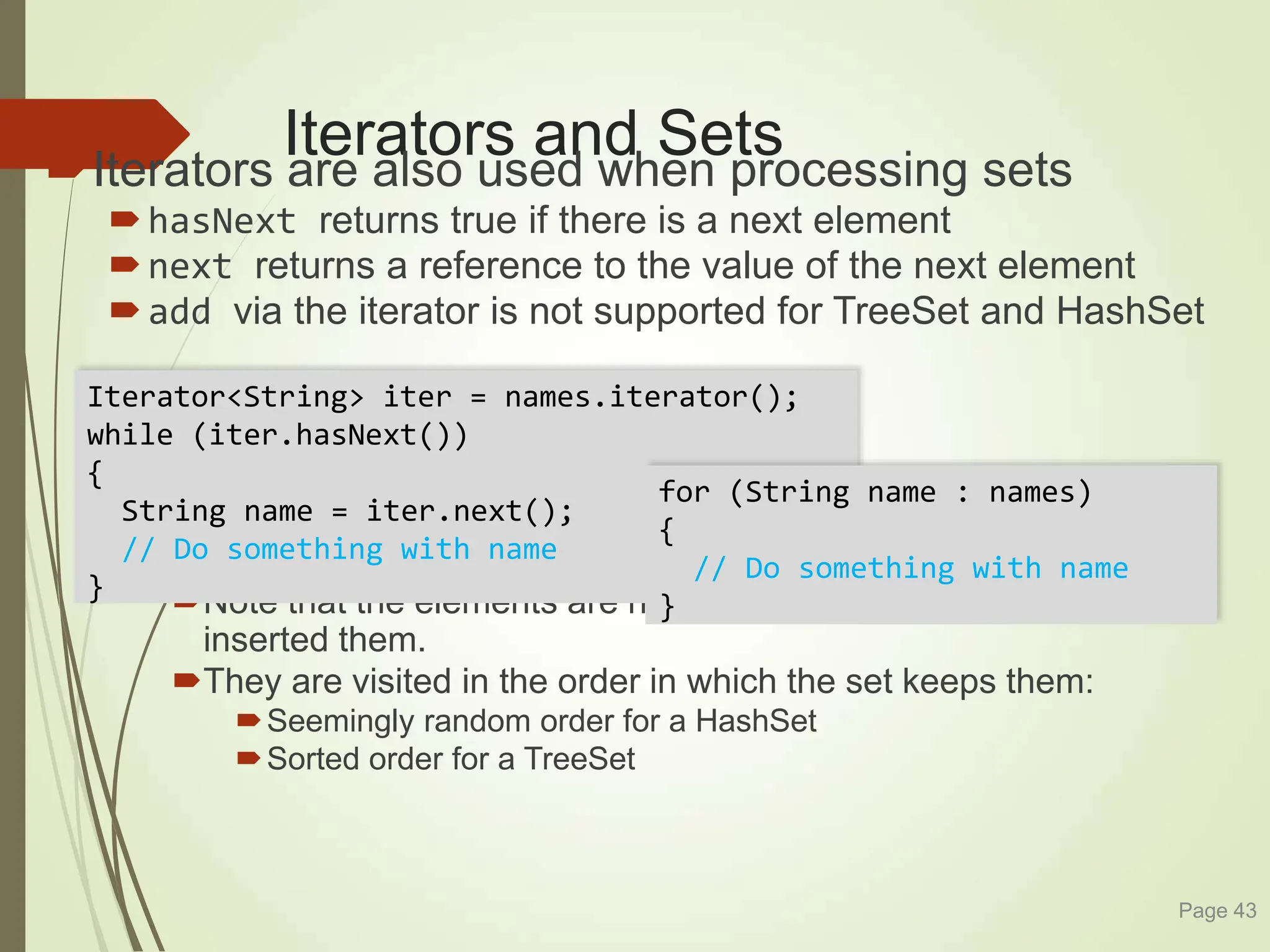 Iterators and Sets
Iterators are also used when processing sets
hasNext returns true if there is a next element
next returns a reference to the value of the next element
add via the iterator is not supported for TreeSet and HashSet
Note that the elements are not visited in the order in which you
inserted them.
They are visited in the order in which the set keeps them:
Seemingly random order for a HashSet
Sorted order for a TreeSet
Page 43
Iterator<String> iter = names.iterator();
while (iter.hasNext())
{
String name = iter.next();
// Do something with name
}
for (String name : names)
{
// Do something with name
}
 