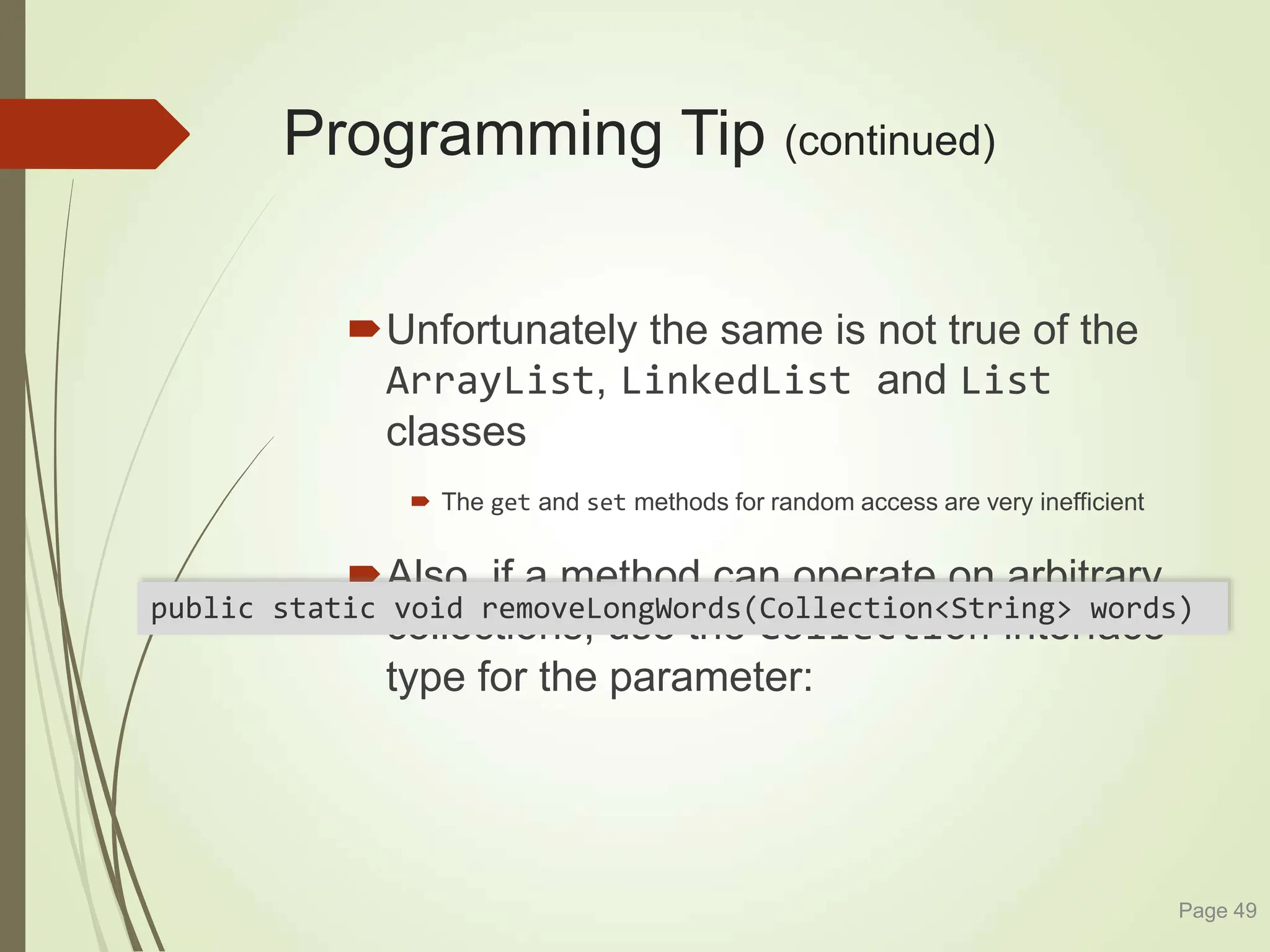 Programming Tip (continued)
Unfortunately the same is not true of the
ArrayList, LinkedList and List
classes
 The get and set methods for random access are very inefficient
Also, if a method can operate on arbitrary
collections, use the Collection interface
type for the parameter:
Page 49
public static void removeLongWords(Collection<String> words)
 