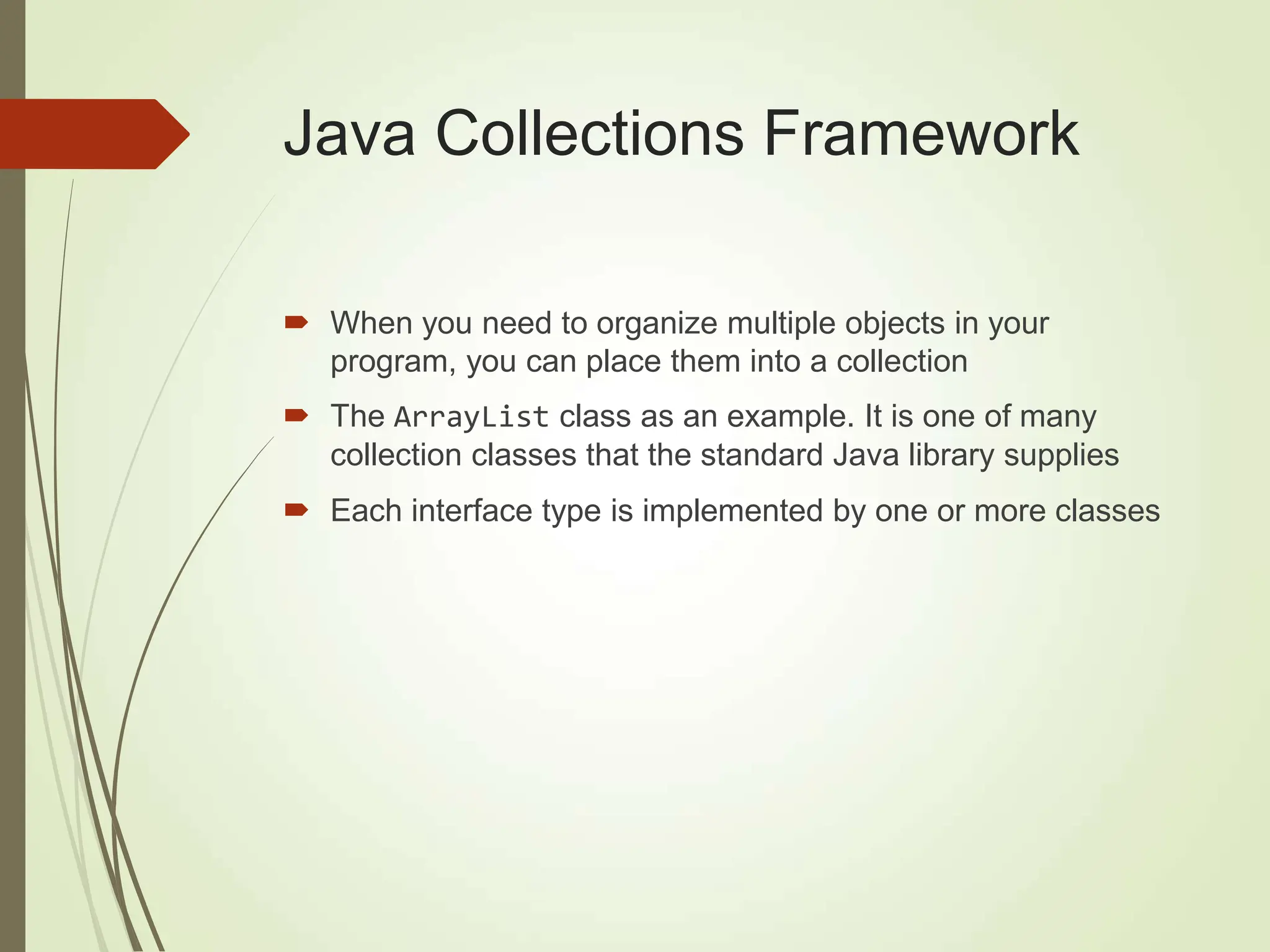 Java Collections Framework
 When you need to organize multiple objects in your
program, you can place them into a collection
 The ArrayList class as an example. It is one of many
collection classes that the standard Java library supplies
 Each interface type is implemented by one or more classes
 