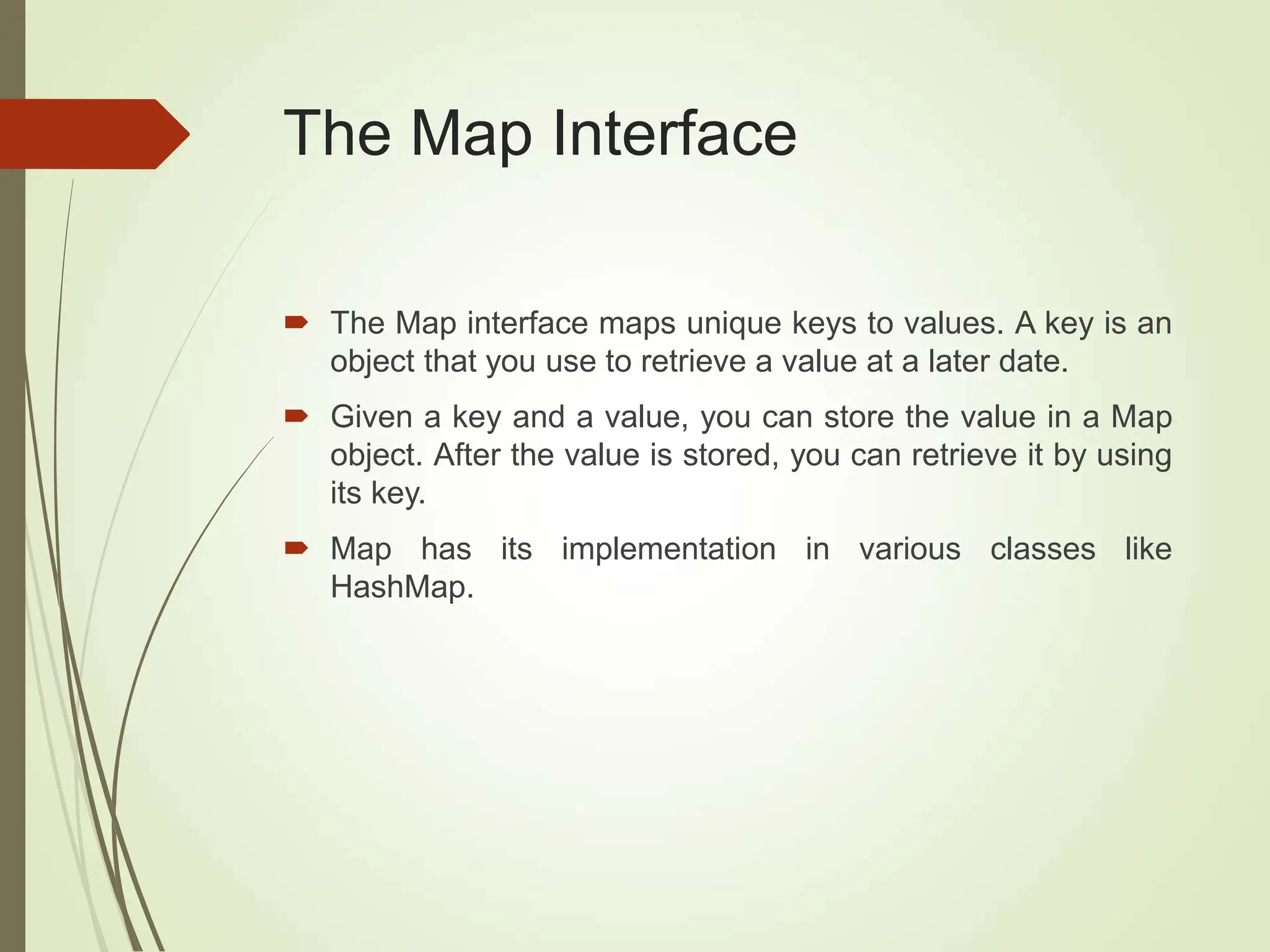 The Map Interface
 The Map interface maps unique keys to values. A key is an
object that you use to retrieve a value at a later date.
 Given a key and a value, you can store the value in a Map
object. After the value is stored, you can retrieve it by using
its key.
 Map has its implementation in various classes like
HashMap.
 