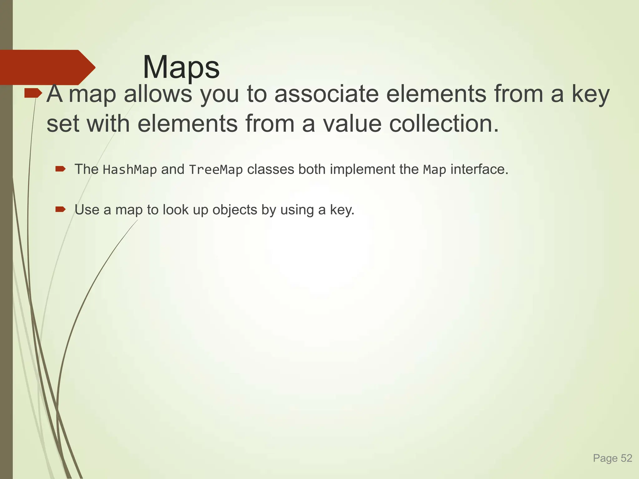 Maps
A map allows you to associate elements from a key
set with elements from a value collection.
 The HashMap and TreeMap classes both implement the Map interface.
 Use a map to look up objects by using a key.
Page 52
 