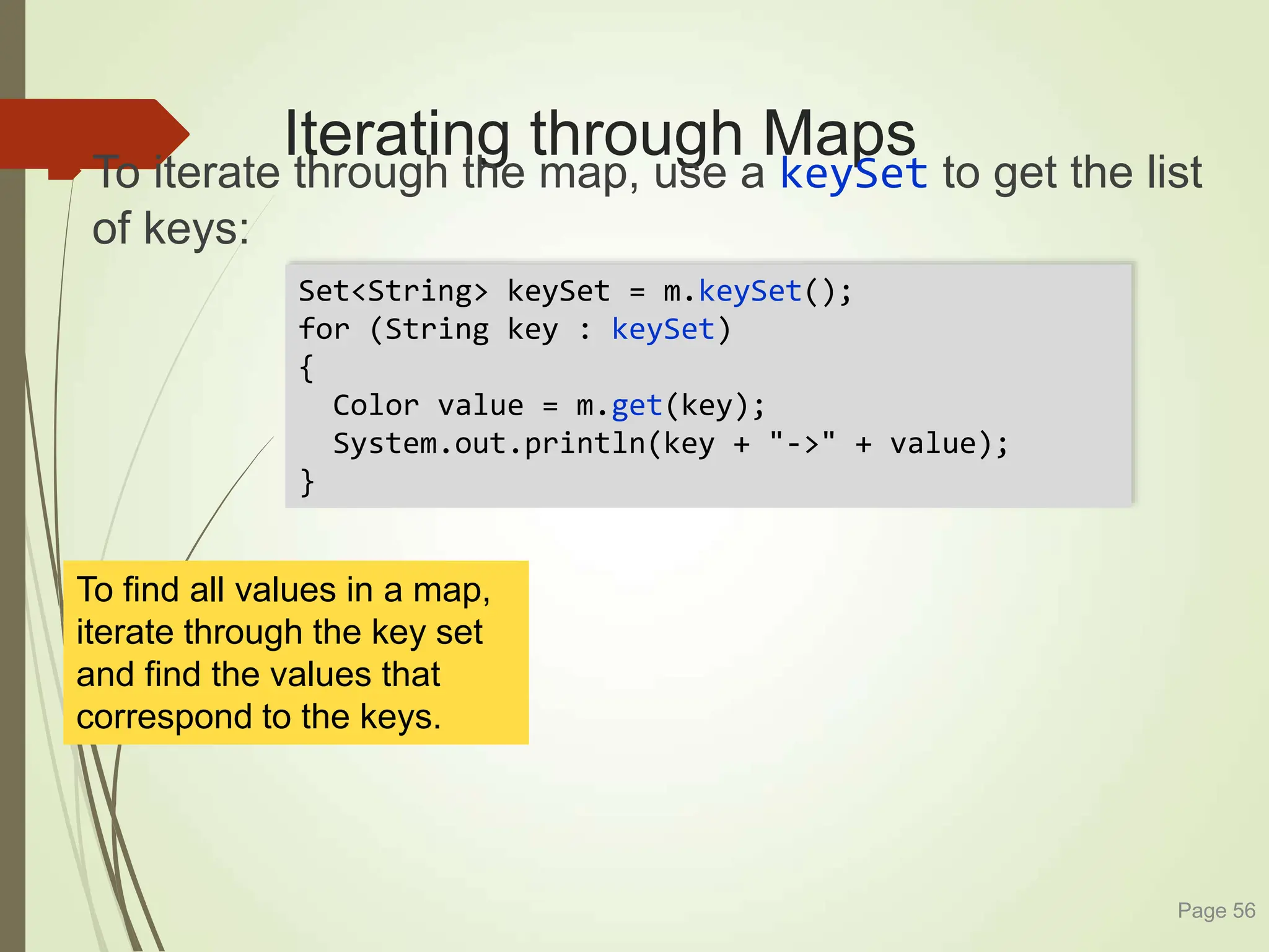 Iterating through Maps
To iterate through the map, use a keySet to get the list
of keys:
Page 56
Set<String> keySet = m.keySet();
for (String key : keySet)
{
Color value = m.get(key);
System.out.println(key + "->" + value);
}
To find all values in a map,
iterate through the key set
and find the values that
correspond to the keys.
 