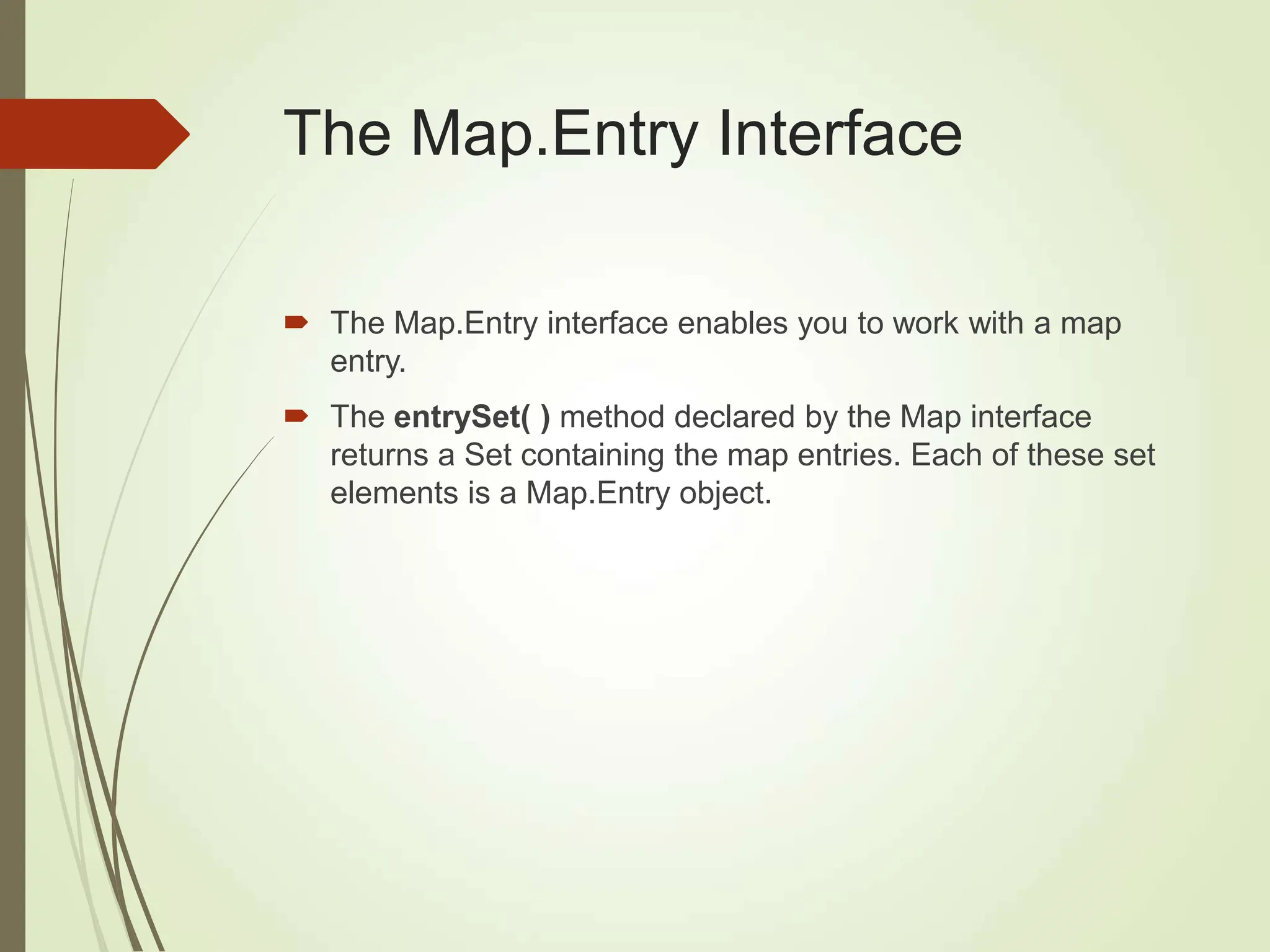 The Map.Entry Interface
 The Map.Entry interface enables you to work with a map
entry.
 The entrySet( ) method declared by the Map interface
returns a Set containing the map entries. Each of these set
elements is a Map.Entry object.
 