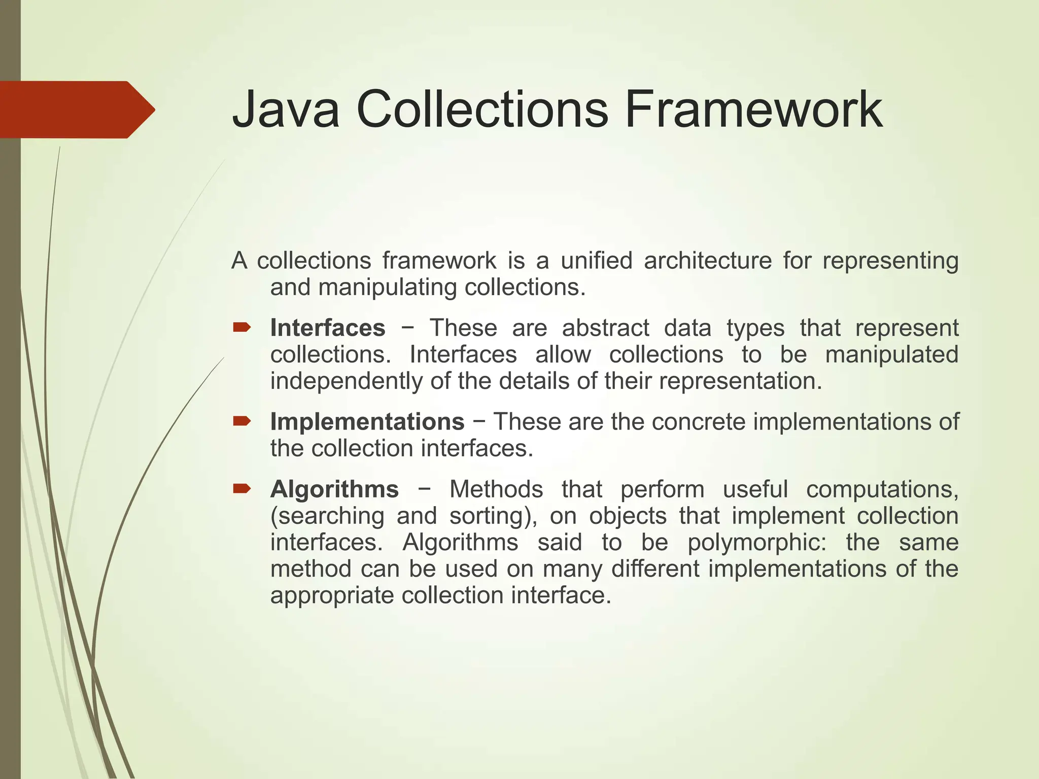 Java Collections Framework
A collections framework is a unified architecture for representing
and manipulating collections.
 Interfaces − These are abstract data types that represent
collections. Interfaces allow collections to be manipulated
independently of the details of their representation.
 Implementations − These are the concrete implementations of
the collection interfaces.
 Algorithms − Methods that perform useful computations,
(searching and sorting), on objects that implement collection
interfaces. Algorithms said to be polymorphic: the same
method can be used on many different implementations of the
appropriate collection interface.
 