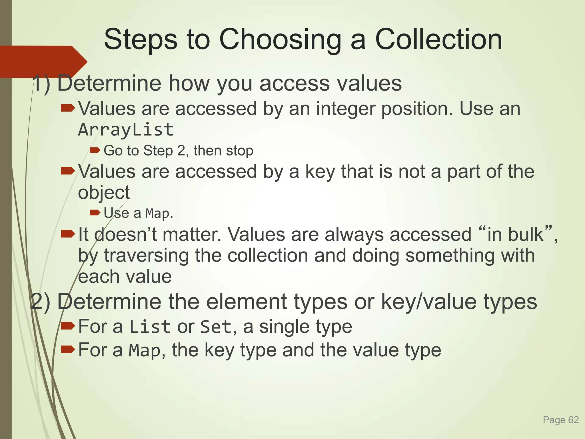 Steps to Choosing a Collection
1) Determine how you access values
Values are accessed by an integer position. Use an
ArrayList
Go to Step 2, then stop
Values are accessed by a key that is not a part of the
object
Use a Map.
It doesn’t matter. Values are always accessed “in bulk”,
by traversing the collection and doing something with
each value
2) Determine the element types or key/value types
For a List or Set, a single type
For a Map, the key type and the value type
Page 62
 