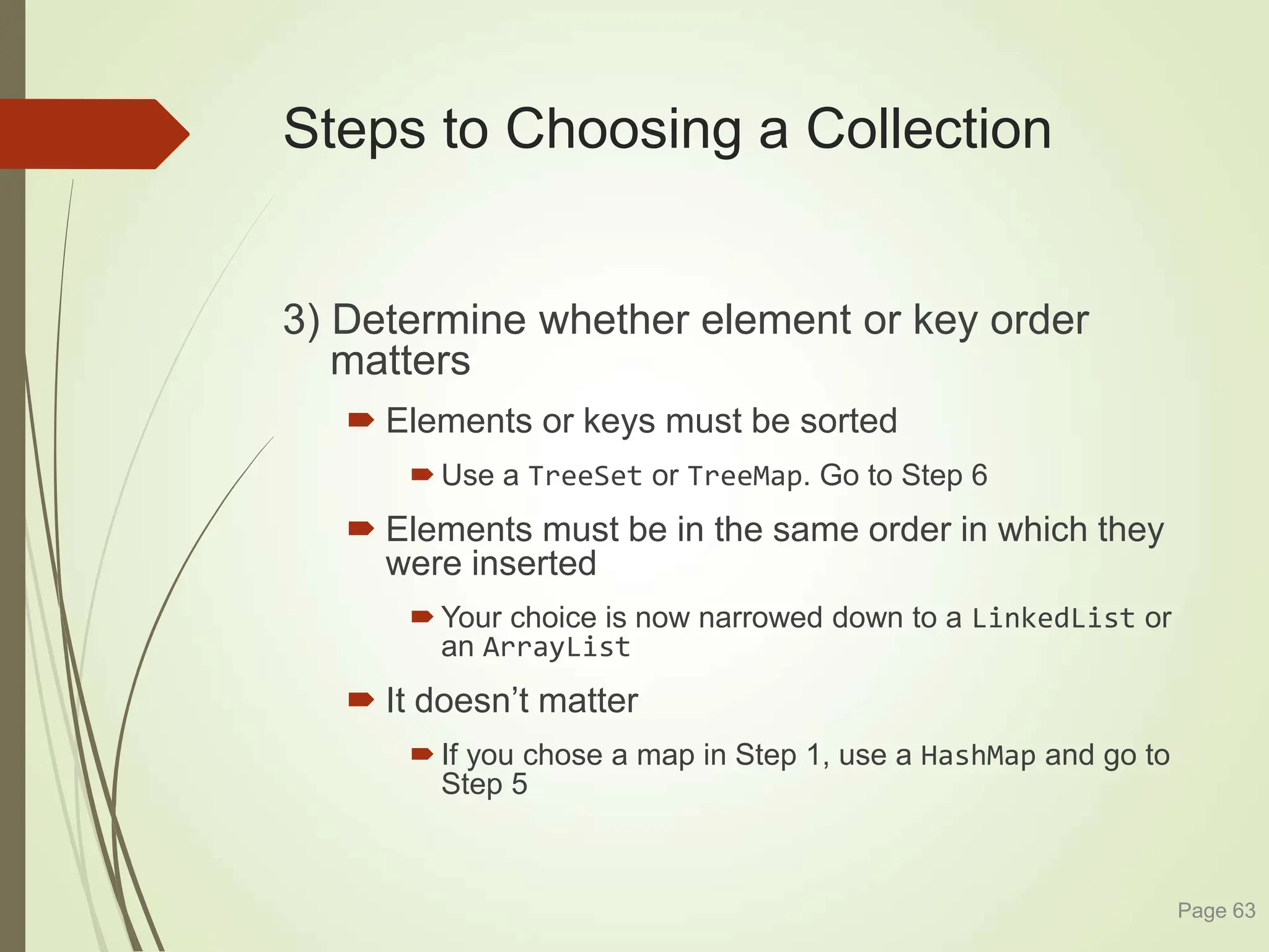Steps to Choosing a Collection
3) Determine whether element or key order
matters
 Elements or keys must be sorted
 Use a TreeSet or TreeMap. Go to Step 6
 Elements must be in the same order in which they
were inserted
 Your choice is now narrowed down to a LinkedList or
an ArrayList
 It doesn’t matter
 If you chose a map in Step 1, use a HashMap and go to
Step 5
Page 63
 
