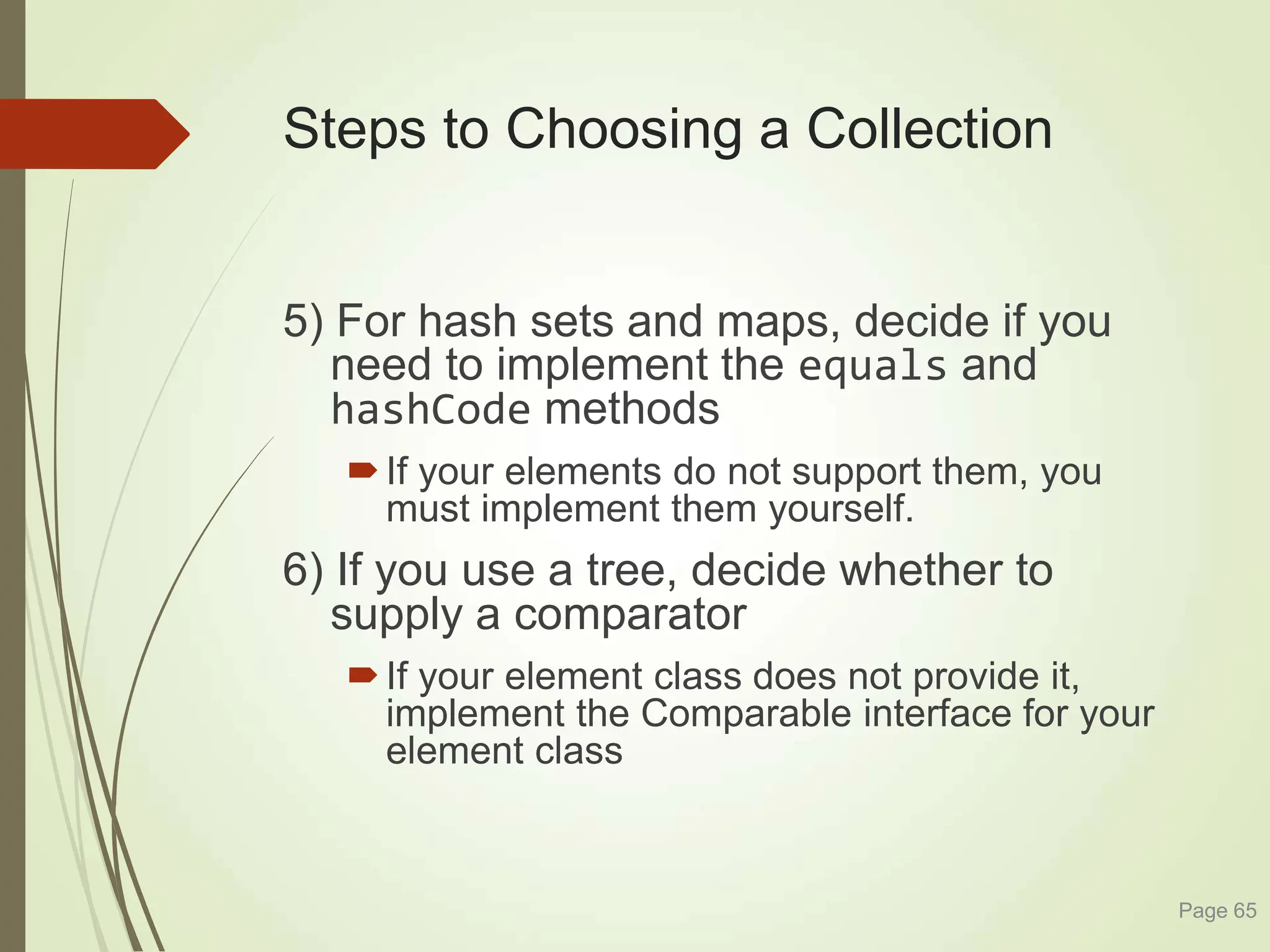 Steps to Choosing a Collection
5) For hash sets and maps, decide if you
need to implement the equals and
hashCode methods
If your elements do not support them, you
must implement them yourself.
6) If you use a tree, decide whether to
supply a comparator
If your element class does not provide it,
implement the Comparable interface for your
element class
Page 65
 