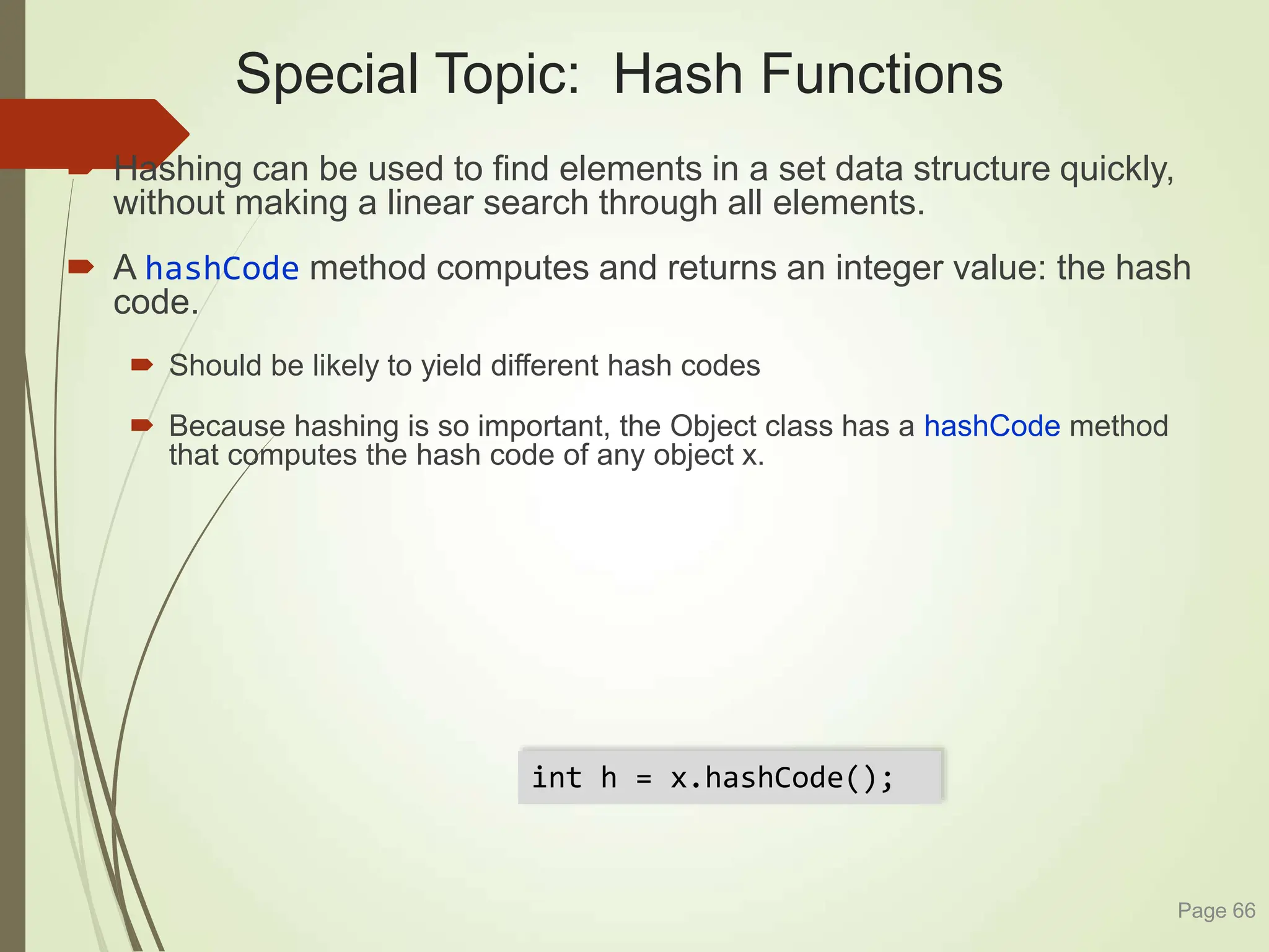 Special Topic: Hash Functions
 Hashing can be used to find elements in a set data structure quickly,
without making a linear search through all elements.
 A hashCode method computes and returns an integer value: the hash
code.
 Should be likely to yield different hash codes
 Because hashing is so important, the Object class has a hashCode method
that computes the hash code of any object x.
Page 66
int h = x.hashCode();
 