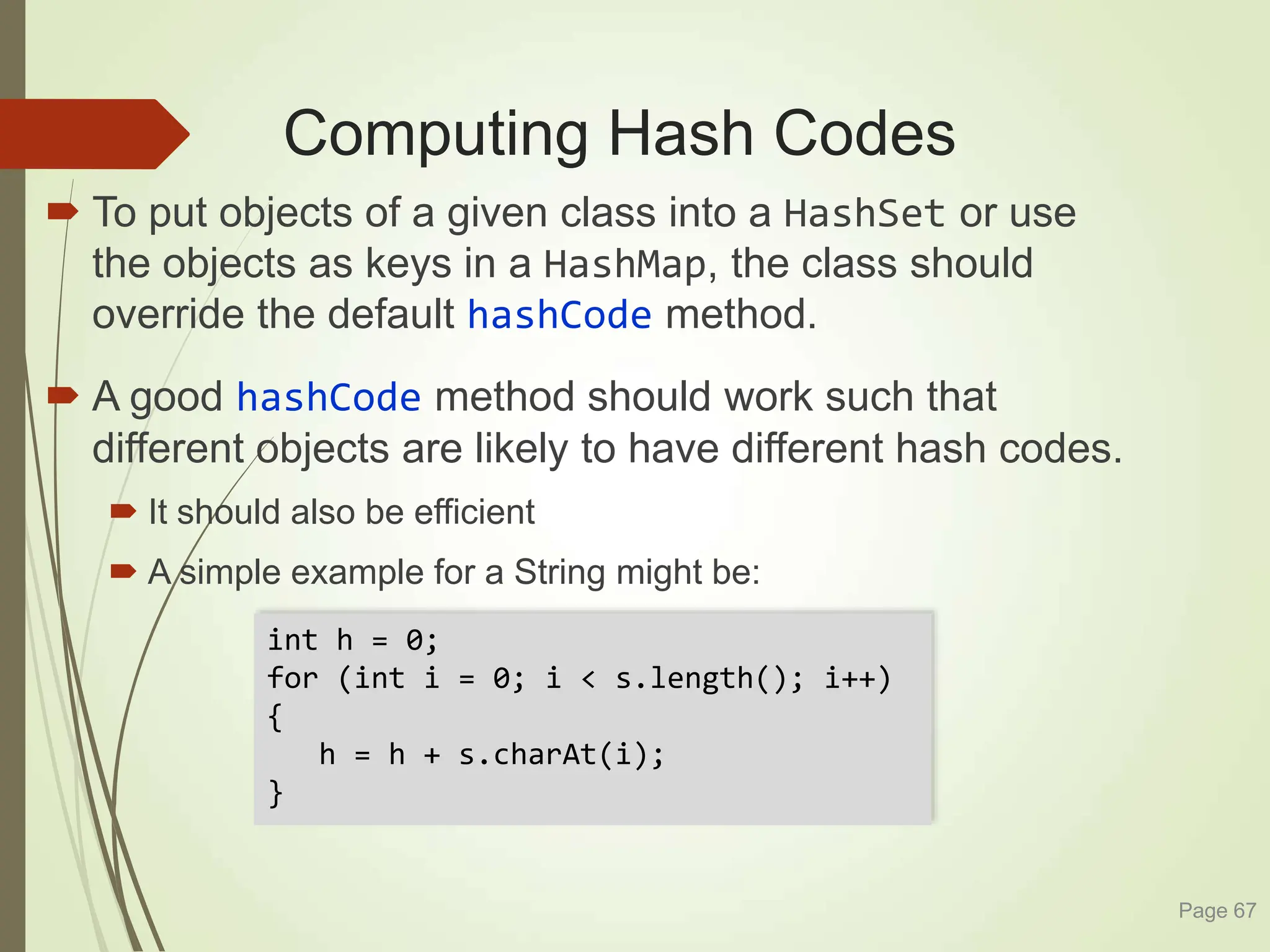 Computing Hash Codes
 To put objects of a given class into a HashSet or use
the objects as keys in a HashMap, the class should
override the default hashCode method.
 A good hashCode method should work such that
different objects are likely to have different hash codes.
 It should also be efficient
 A simple example for a String might be:
Page 67
int h = 0;
for (int i = 0; i < s.length(); i++)
{
h = h + s.charAt(i);
}
 