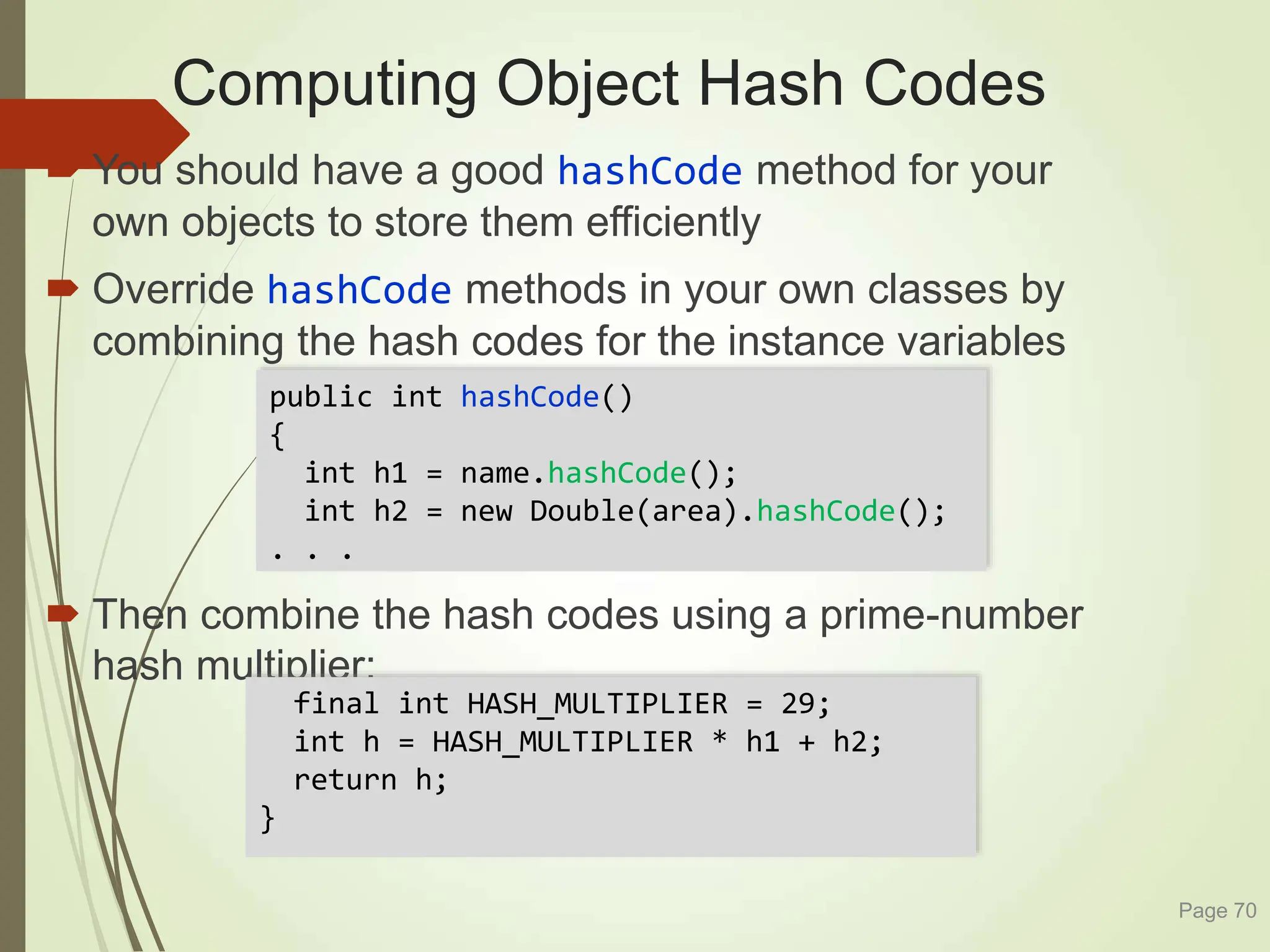 Computing Object Hash Codes
 You should have a good hashCode method for your
own objects to store them efficiently
 Override hashCode methods in your own classes by
combining the hash codes for the instance variables
 Then combine the hash codes using a prime-number
hash multiplier:
Page 70
public int hashCode()
{
int h1 = name.hashCode();
int h2 = new Double(area).hashCode();
. . .
final int HASH_MULTIPLIER = 29;
int h = HASH_MULTIPLIER * h1 + h2;
return h;
}
 