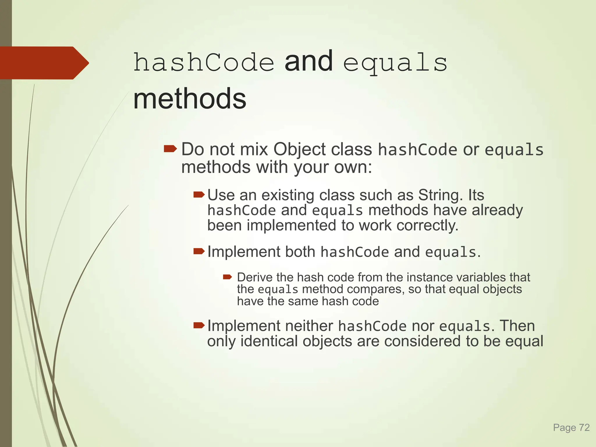 hashCode and equals
methods
Do not mix Object class hashCode or equals
methods with your own:
Use an existing class such as String. Its
hashCode and equals methods have already
been implemented to work correctly.
Implement both hashCode and equals.
 Derive the hash code from the instance variables that
the equals method compares, so that equal objects
have the same hash code
Implement neither hashCode nor equals. Then
only identical objects are considered to be equal
Page 72
 