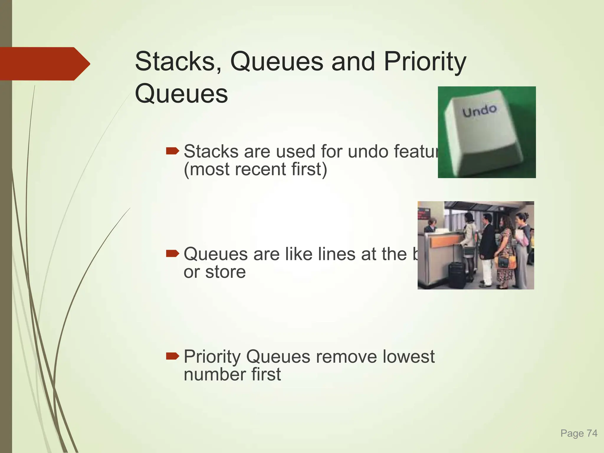 Stacks, Queues and Priority
Queues
Stacks are used for undo features
(most recent first)
Queues are like lines at the bank
or store
Priority Queues remove lowest
number first
Page 74
 