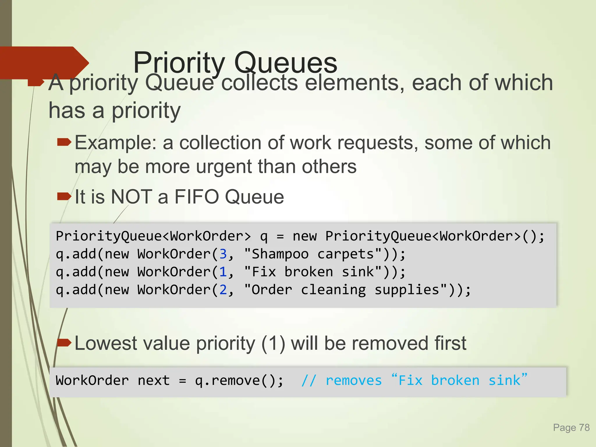 Priority Queues
A priority Queue collects elements, each of which
has a priority
Example: a collection of work requests, some of which
may be more urgent than others
It is NOT a FIFO Queue
Lowest value priority (1) will be removed first
Page 78
PriorityQueue<WorkOrder> q = new PriorityQueue<WorkOrder>();
q.add(new WorkOrder(3, "Shampoo carpets"));
q.add(new WorkOrder(1, "Fix broken sink"));
q.add(new WorkOrder(2, "Order cleaning supplies"));
WorkOrder next = q.remove(); // removes “Fix broken sink”
 