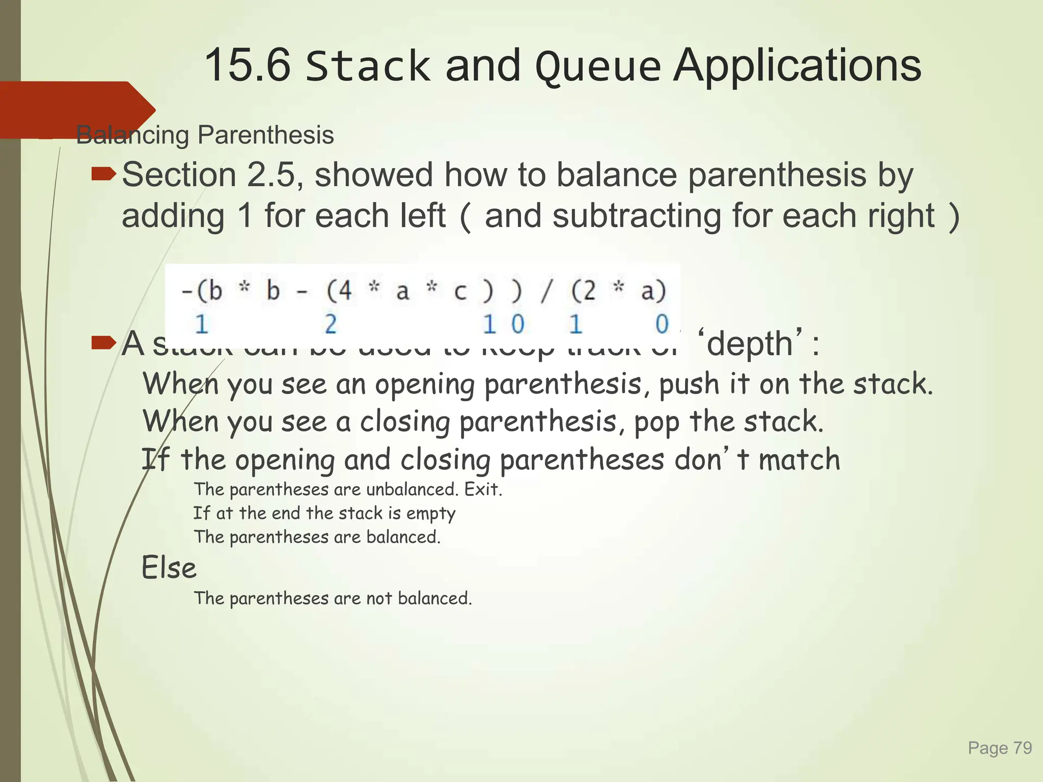 15.6 Stack and Queue Applications
 Balancing Parenthesis
Section 2.5, showed how to balance parenthesis by
adding 1 for each left ( and subtracting for each right )
A stack can be used to keep track of ‘depth’:
When you see an opening parenthesis, push it on the stack.
When you see a closing parenthesis, pop the stack.
If the opening and closing parentheses don’t match
The parentheses are unbalanced. Exit.
If at the end the stack is empty
The parentheses are balanced.
Else
The parentheses are not balanced.
Page 79
 