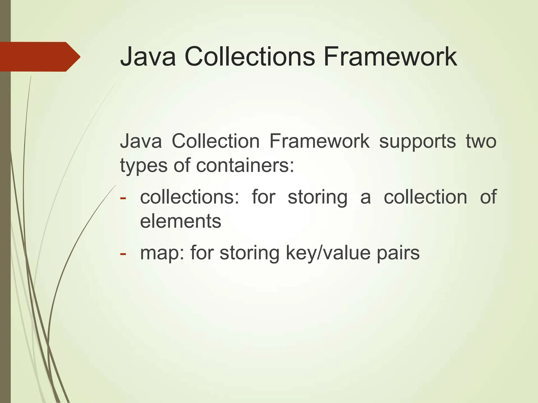 Java Collections Framework
Java Collection Framework supports two
types of containers:
- collections: for storing a collection of
elements
- map: for storing key/value pairs
 