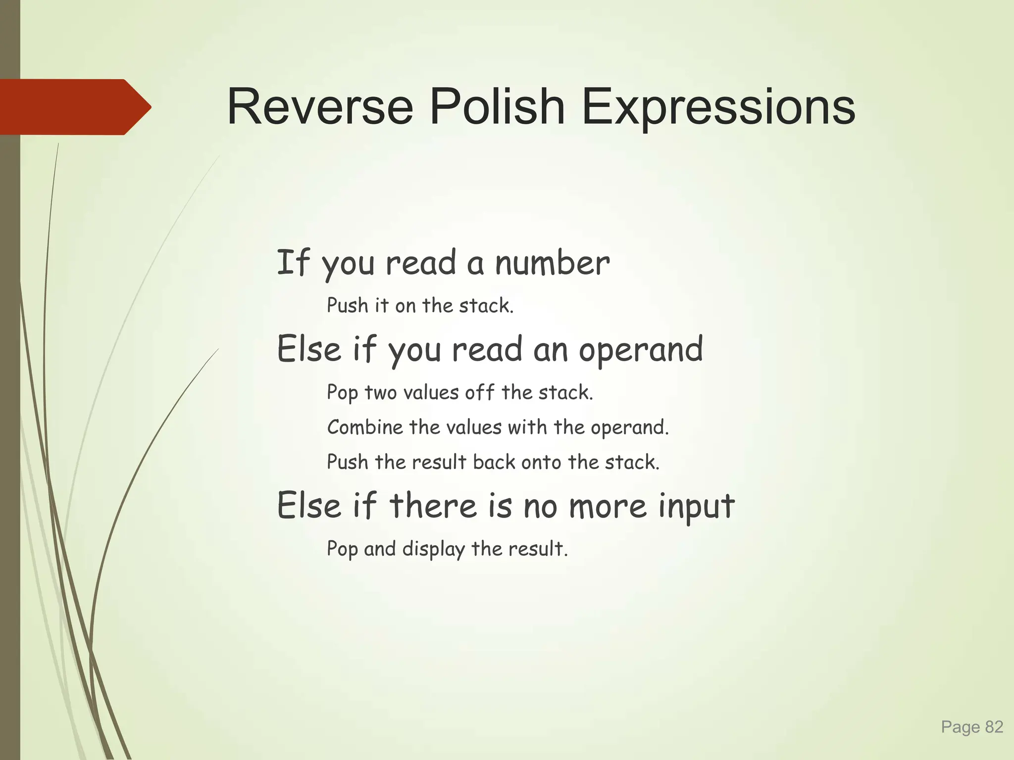 Reverse Polish Expressions
If you read a number
Push it on the stack.
Else if you read an operand
Pop two values off the stack.
Combine the values with the operand.
Push the result back onto the stack.
Else if there is no more input
Pop and display the result.
Page 82
 