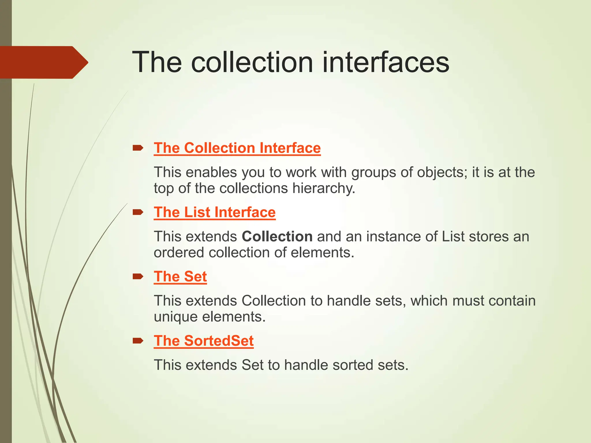 The collection interfaces
 The Collection Interface
This enables you to work with groups of objects; it is at the
top of the collections hierarchy.
 The List Interface
This extends Collection and an instance of List stores an
ordered collection of elements.
 The Set
This extends Collection to handle sets, which must contain
unique elements.
 The SortedSet
This extends Set to handle sorted sets.
 
