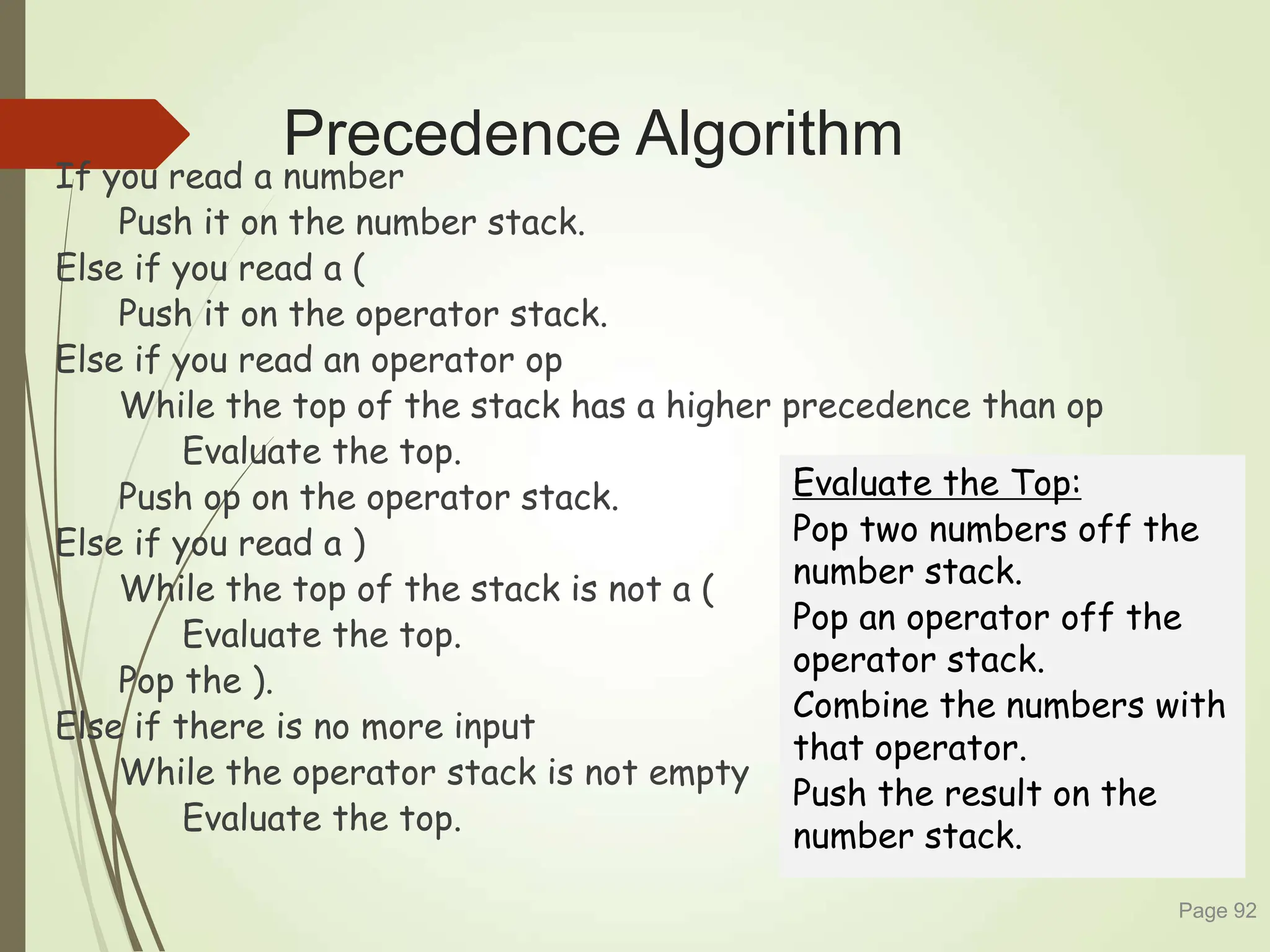 Precedence Algorithm
If you read a number
Push it on the number stack.
Else if you read a (
Push it on the operator stack.
Else if you read an operator op
While the top of the stack has a higher precedence than op
Evaluate the top.
Push op on the operator stack.
Else if you read a )
While the top of the stack is not a (
Evaluate the top.
Pop the ).
Else if there is no more input
While the operator stack is not empty
Evaluate the top.
Page 92
Evaluate the Top:
Pop two numbers off the
number stack.
Pop an operator off the
operator stack.
Combine the numbers with
that operator.
Push the result on the
number stack.
 