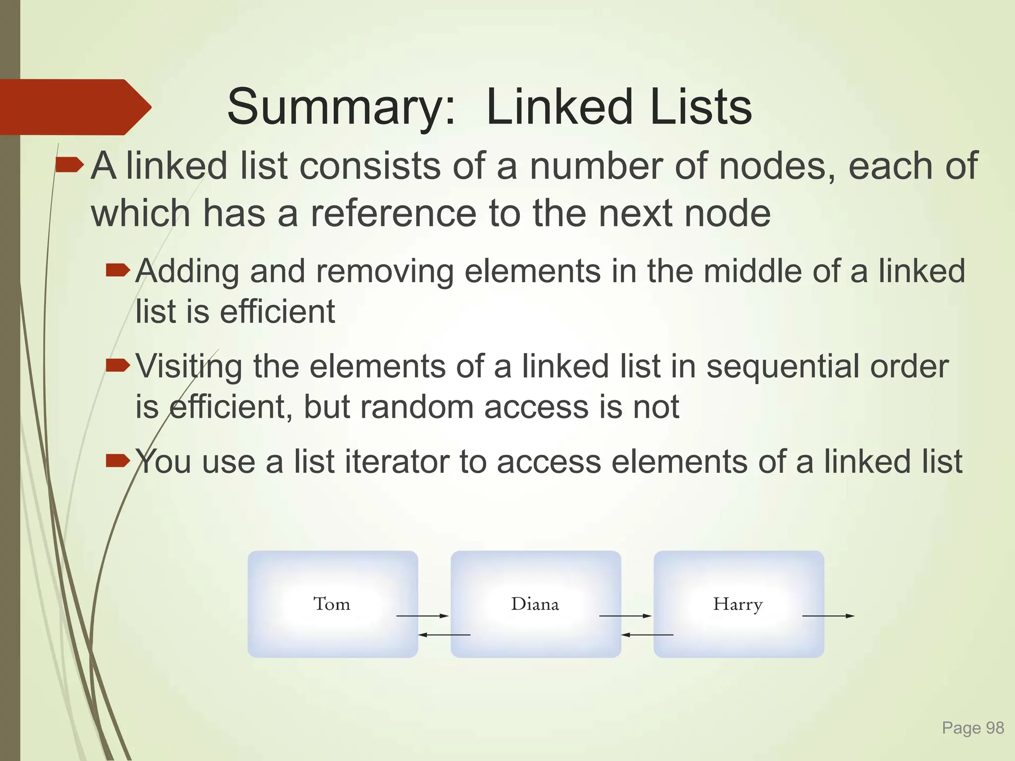 Summary: Linked Lists
A linked list consists of a number of nodes, each of
which has a reference to the next node
Adding and removing elements in the middle of a linked
list is efficient
Visiting the elements of a linked list in sequential order
is efficient, but random access is not
You use a list iterator to access elements of a linked list
Page 98
 