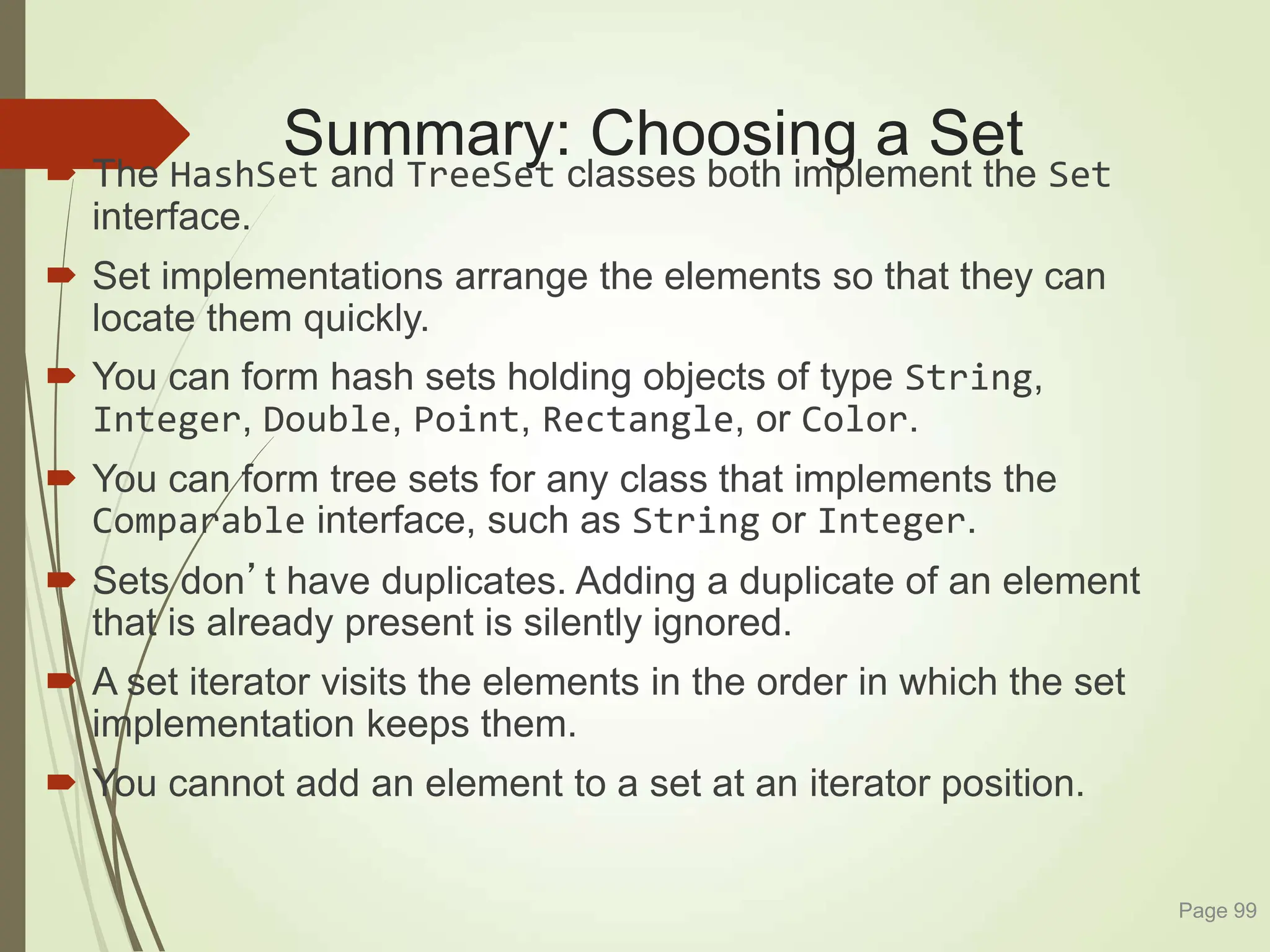 Summary: Choosing a Set
 The HashSet and TreeSet classes both implement the Set
interface.
 Set implementations arrange the elements so that they can
locate them quickly.
 You can form hash sets holding objects of type String,
Integer, Double, Point, Rectangle, or Color.
 You can form tree sets for any class that implements the
Comparable interface, such as String or Integer.
 Sets don’t have duplicates. Adding a duplicate of an element
that is already present is silently ignored.
 A set iterator visits the elements in the order in which the set
implementation keeps them.
 You cannot add an element to a set at an iterator position.
Page 99
 
