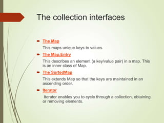 The collection interfaces
 The Map
This maps unique keys to values.
 The Map.Entry
This describes an element (a key/value pair) in a map. This
is an inner class of Map.
 The SortedMap
This extends Map so that the keys are maintained in an
ascending order.
 Iterator
Iterator enables you to cycle through a collection, obtaining
or removing elements.
 