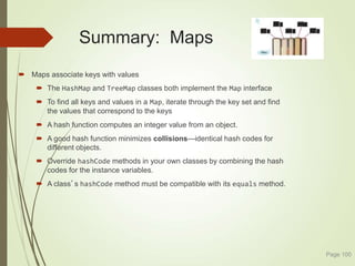 Summary: Maps
 Maps associate keys with values
 The HashMap and TreeMap classes both implement the Map interface
 To find all keys and values in a Map, iterate through the key set and find
the values that correspond to the keys
 A hash function computes an integer value from an object.
 A good hash function minimizes collisions—identical hash codes for
different objects.
 Override hashCode methods in your own classes by combining the hash
codes for the instance variables.
 A class’s hashCode method must be compatible with its equals method.
Page 100
 