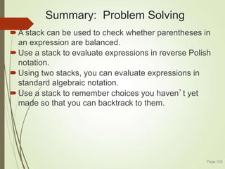 Summary: Problem Solving
A stack can be used to check whether parentheses in
an expression are balanced.
Use a stack to evaluate expressions in reverse Polish
notation.
Using two stacks, you can evaluate expressions in
standard algebraic notation.
Use a stack to remember choices you haven’t yet
made so that you can backtrack to them.
Page 102
 