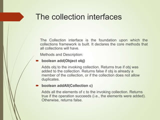The collection interfaces
The Collection interface is the foundation upon which the
collections framework is built. It declares the core methods that
all collections will have.
Methods and Description:
 boolean add(Object obj)
Adds obj to the invoking collection. Returns true if obj was
added to the collection. Returns false if obj is already a
member of the collection, or if the collection does not allow
duplicates.
 boolean addAll(Collection c)
Adds all the elements of c to the invoking collection. Returns
true if the operation succeeds (i.e., the elements were added).
Otherwise, returns false.
 