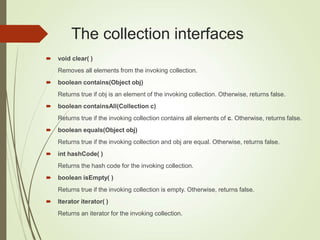 The collection interfaces
 void clear( )
Removes all elements from the invoking collection.
 boolean contains(Object obj)
Returns true if obj is an element of the invoking collection. Otherwise, returns false.
 boolean containsAll(Collection c)
Returns true if the invoking collection contains all elements of c. Otherwise, returns false.
 boolean equals(Object obj)
Returns true if the invoking collection and obj are equal. Otherwise, returns false.
 int hashCode( )
Returns the hash code for the invoking collection.
 boolean isEmpty( )
Returns true if the invoking collection is empty. Otherwise, returns false.
 Iterator iterator( )
Returns an iterator for the invoking collection.
 