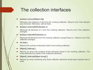 The collection interfaces
 boolean remove(Object obj)
Removes one instance of obj from the invoking collection. Returns true if the element
was removed. Otherwise, returns false.
 boolean removeAll(Collection c)
Removes all elements of c from the invoking collection. Returns true if the collection
changed.
 boolean retainAll(Collection c)
Removes all elements from the invoking collection except those in c. Returns true if the
collection changed.
 int size( )
Returns the number of elements held in the invoking collection.
 Object[ ] toArray( )
 Returns an array that contains all the elements stored in the invoking collection. The
array elements are copies of the collection elements.
 Object[ ] toArray(Object array[ ])
 Returns an array containing only those collection elements whose type matches that of
array
 
