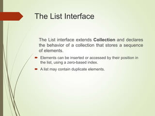 The List Interface
The List interface extends Collection and declares
the behavior of a collection that stores a sequence
of elements.
 Elements can be inserted or accessed by their position in
the list, using a zero-based index.
 A list may contain duplicate elements.
 