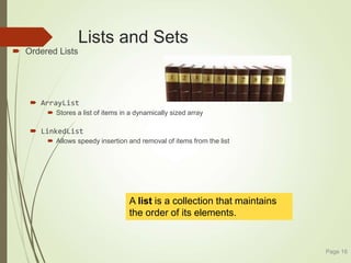 Lists and Sets
 Ordered Lists
 ArrayList
 Stores a list of items in a dynamically sized array
 LinkedList
 Allows speedy insertion and removal of items from the list
Page 16
A list is a collection that maintains
the order of its elements.
 