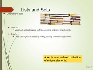 Lists and Sets
 Unordered Sets
 HashSet
 Uses hash tables to speed up finding, adding, and removing elements
 TreeSet
 Uses a binary tree to speed up finding, adding, and removing elements
Page 17
A set is an unordered collection
of unique elements.
 