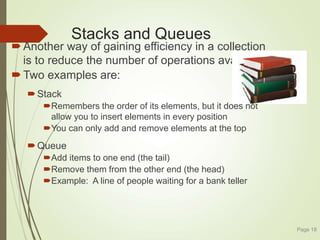 Stacks and Queues
Another way of gaining efficiency in a collection
is to reduce the number of operations available
Two examples are:
Stack
Remembers the order of its elements, but it does not
allow you to insert elements in every position
You can only add and remove elements at the top
Queue
Add items to one end (the tail)
Remove them from the other end (the head)
Example: A line of people waiting for a bank teller
Page 18
 