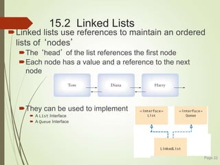 15.2 Linked Lists
Linked lists use references to maintain an ordered
lists of ‘nodes’
The ‘head’ of the list references the first node
Each node has a value and a reference to the next
node
They can be used to implement
 A List Interface
 A Queue Interface
Page 22
 