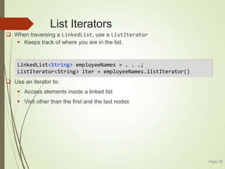 List Iterators
 When traversing a LinkedList, use a ListIterator
 Keeps track of where you are in the list.
 Use an iterator to:
 Access elements inside a linked list
 Visit other than the first and the last nodes
Page 26
LinkedList<String> employeeNames = . . .;
ListIterator<String> iter = employeeNames.listIterator()
 