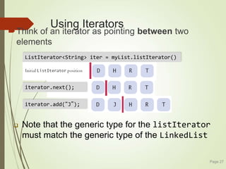 Using Iterators
Think of an iterator as pointing between two
elements
Page 27
 Note that the generic type for the listIterator
must match the generic type of the LinkedList
iterator.next();
iterator.add(“J”);
ListIterator<String> iter = myList.listIterator()
 