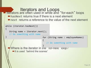 Iterators and Loops
Iterators are often used in while and “for-each” loops
hasNext returns true if there is a next element
next returns a reference to the value of the next element
Where is the iterator in the “for-next” loop?
It is used ‘behind the scenes’
Page 29
while (iterator.hasNext())
{
String name = iterator.next();
// Do something with name
} for (String name : employeeNames)
{
// Do something with name
}
 