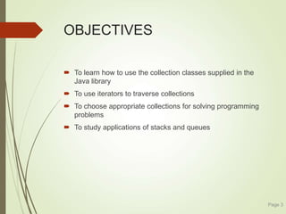 OBJECTIVES
 To learn how to use the collection classes supplied in the
Java library
 To use iterators to traverse collections
 To choose appropriate collections for solving programming
problems
 To study applications of stacks and queues
Page 3
 