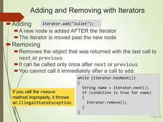 while (iterator.hasNext())
{
String name = iterator.next();
if (condition is true for name)
{
iterator.remove();
}
}
Adding and Removing with Iterators
Adding
A new node is added AFTER the Iterator
The Iterator is moved past the new node
Removing
Removes the object that was returned with the last call to
next or previous
It can be called only once after next or previous
You cannot call it immediately after a call to add.
Page 30
iterator.add("Juliet");
If you call the remove
method improperly, it throws
an IllegalStateException.
 
