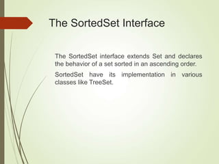 The SortedSet Interface
The SortedSet interface extends Set and declares
the behavior of a set sorted in an ascending order.
SortedSet have its implementation in various
classes like TreeSet.
 