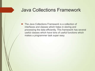 Java Collections Framework
 The Java Collections Framework is a collection of
interfaces and classes which helps in storing and
processing the data efficiently. This framework has several
useful classes which have tons of useful functions which
makes a programmer task super easy
 